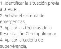 1. Identificar la situación previa a la P.C.R . 2. Activar el sistema de emergencias. 3. Aplicar las técnicas de la Resucitación Cardiopulmonar. 4. Aplicar la cadena de supervivencia. 
