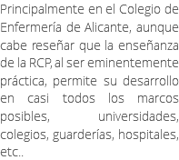 Principalmente en el Colegio de Enfermería de Alicante, aunque cabe reseñar que la enseñanza de la RCP, al ser eminentemente práctica, permite su desarrollo en casi todos los marcos posibles, universidades, colegios, guarderías, hospitales, etc..
